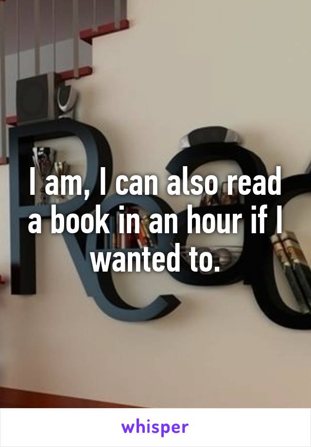 I am, I can also read a book in an hour if I wanted to.