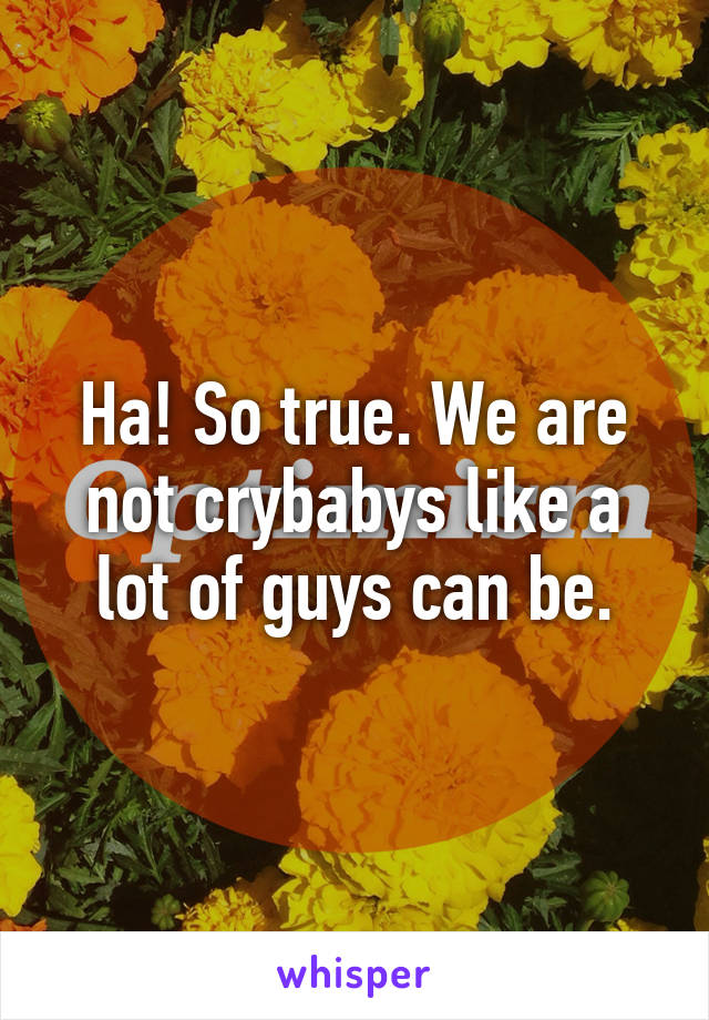 Ha! So true. We are not crybabys like a lot of guys can be.