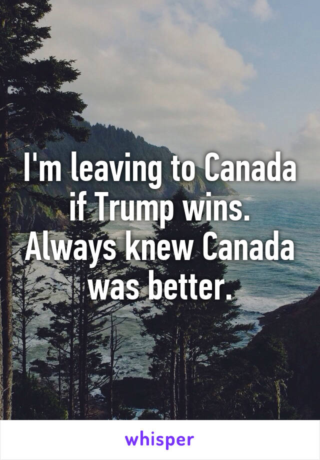 I'm leaving to Canada if Trump wins. Always knew Canada was better.