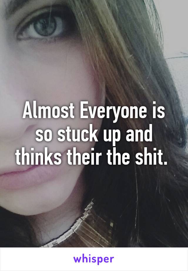 Almost Everyone is so stuck up and thinks their the shit. 