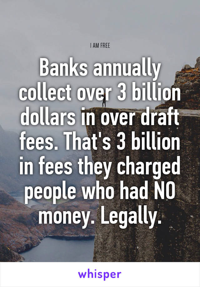 Banks annually collect over 3 billion dollars in over draft fees. That's 3 billion in fees they charged people who had NO money. Legally.
