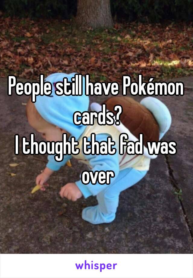 People still have Pokémon cards?
I thought that fad was over
