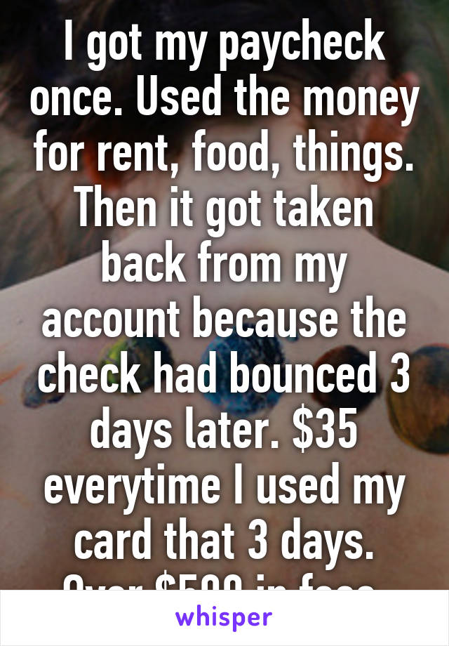 I got my paycheck once. Used the money for rent, food, things. Then it got taken back from my account because the check had bounced 3 days later. $35 everytime I used my card that 3 days. Over $500 in fees 