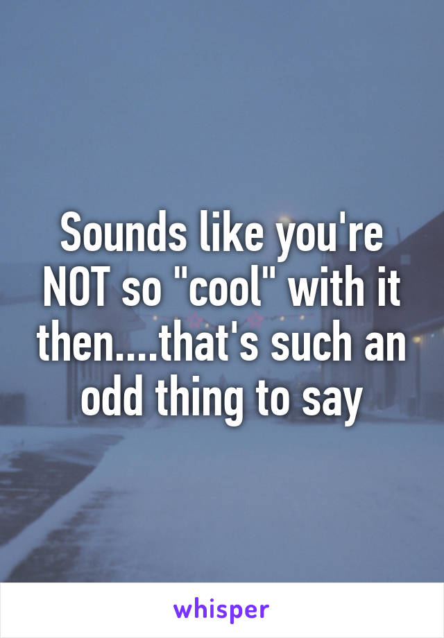 Sounds like you're NOT so "cool" with it then....that's such an odd thing to say