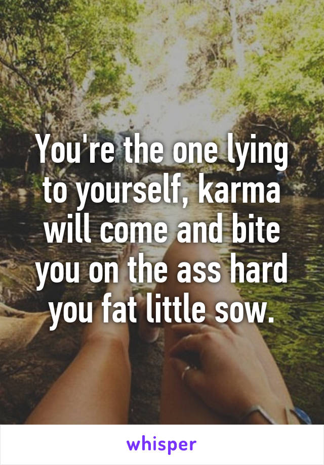 You're the one lying to yourself, karma will come and bite you on the ass hard you fat little sow.