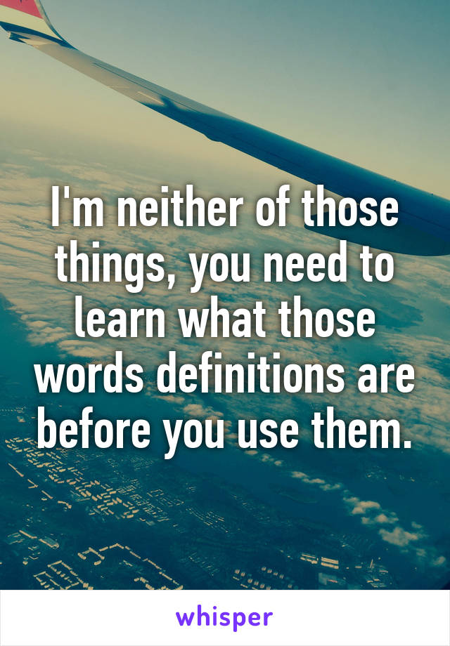 I'm neither of those things, you need to learn what those words definitions are before you use them.