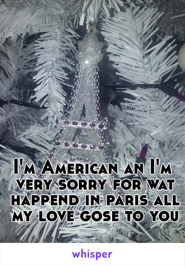 I'm American an I'm very sorry for wat happend in paris all my love gose to you 