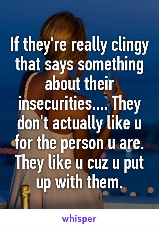 If they're really clingy that says something about their insecurities.... They don't actually like u for the person u are. They like u cuz u put up with them.