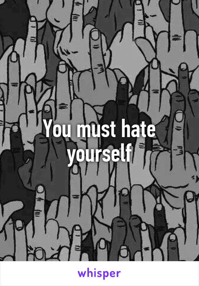 You must hate yourself