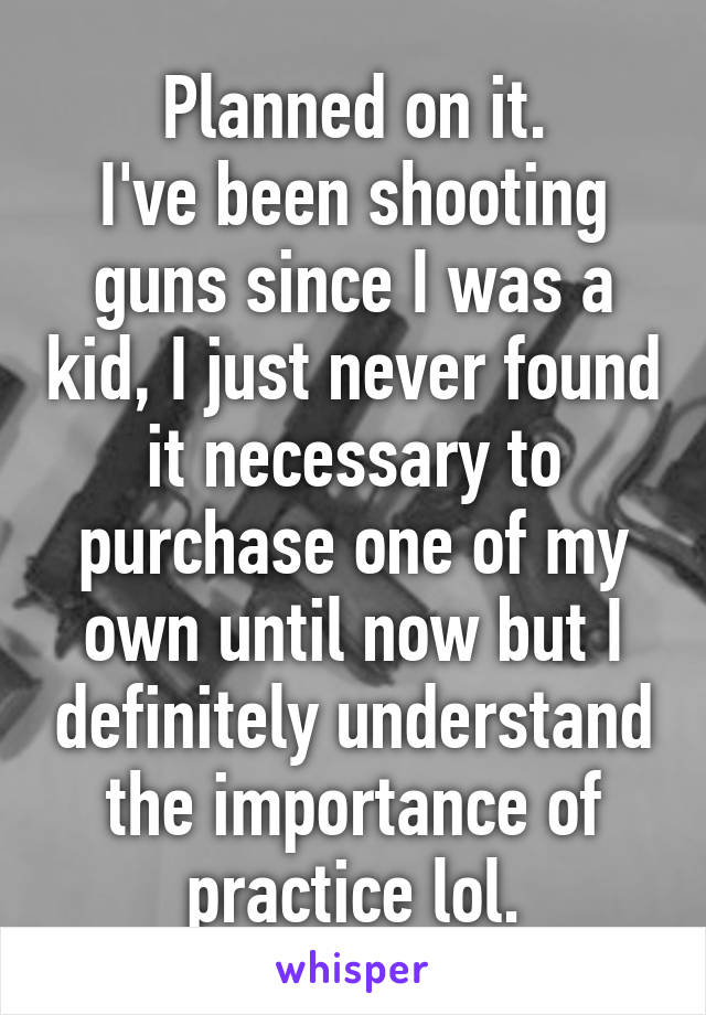 Planned on it.
I've been shooting guns since I was a kid, I just never found it necessary to purchase one of my own until now but I definitely understand the importance of practice lol.