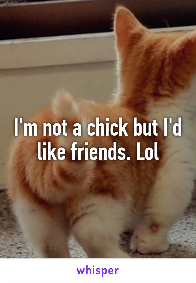 I'm not a chick but I'd like friends. Lol