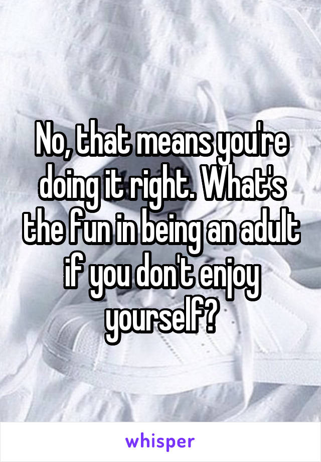 No, that means you're doing it right. What's the fun in being an adult if you don't enjoy yourself?