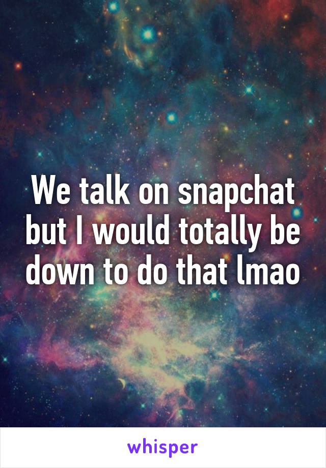 We talk on snapchat but I would totally be down to do that lmao