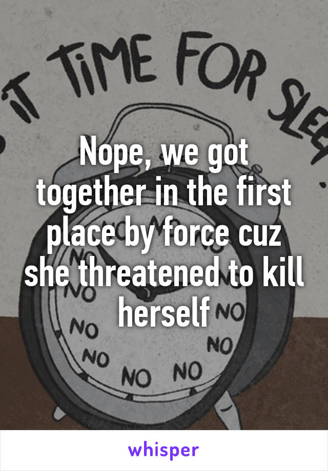 Nope, we got together in the first place by force cuz she threatened to kill herself