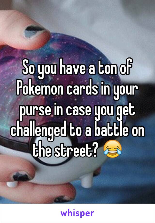 So you have a ton of Pokemon cards in your purse in case you get challenged to a battle on the street? 😂