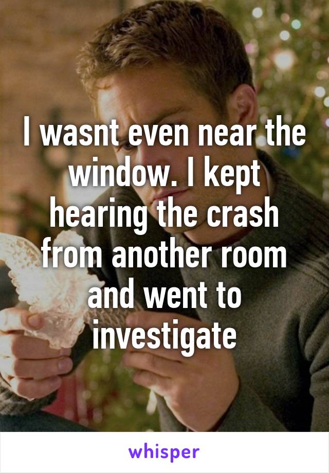 I wasnt even near the window. I kept hearing the crash from another room and went to investigate