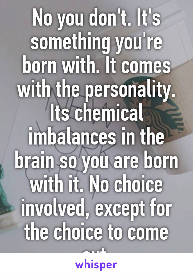 No you don't. It's something you're born with. It comes with the personality. Its chemical imbalances in the brain so you are born with it. No choice involved, except for the choice to come out.