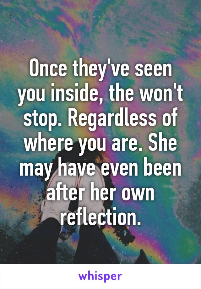 Once they've seen you inside, the won't stop. Regardless of where you are. She may have even been after her own reflection.