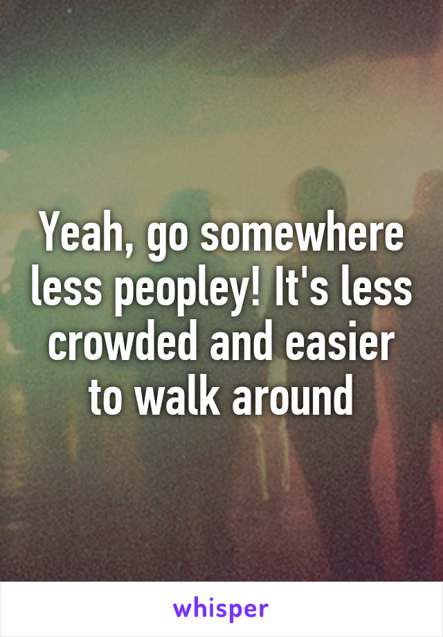 Yeah, go somewhere less peopley! It's less crowded and easier to walk around