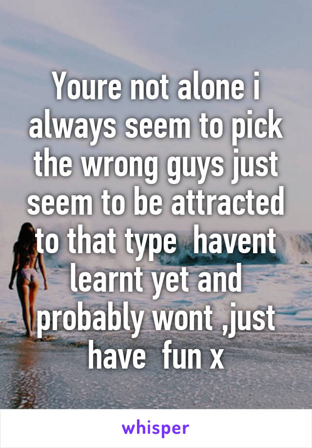 Youre not alone i always seem to pick the wrong guys just seem to be attracted to that type  havent learnt yet and probably wont ,just have  fun x