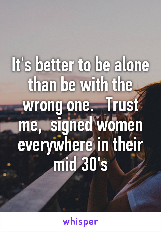 It's better to be alone than be with the wrong one.   Trust me,  signed women everywhere in their mid 30's