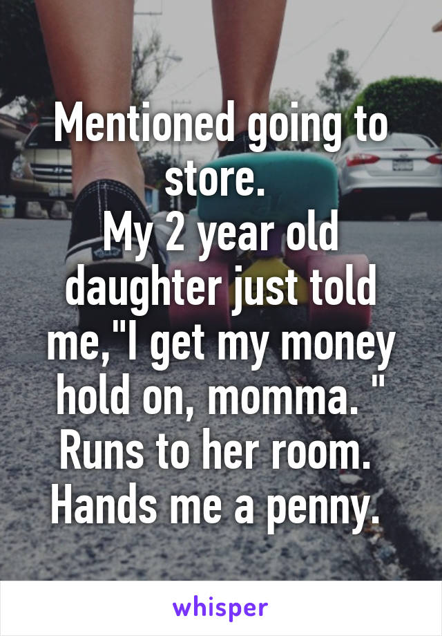 Mentioned going to store. 
My 2 year old daughter just told me,"I get my money hold on, momma. "
Runs to her room. 
Hands me a penny. 