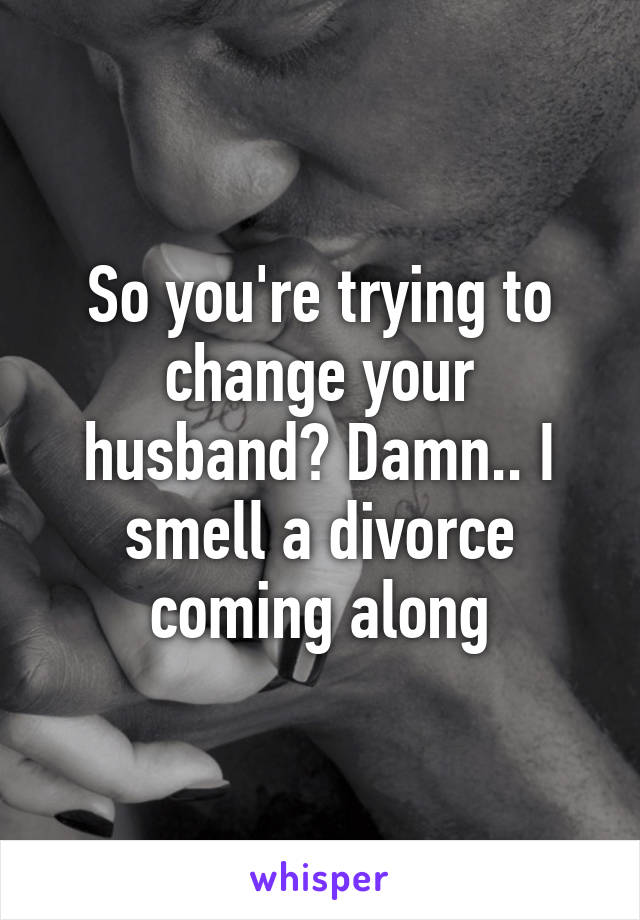 So you're trying to change your husband? Damn.. I smell a divorce coming along