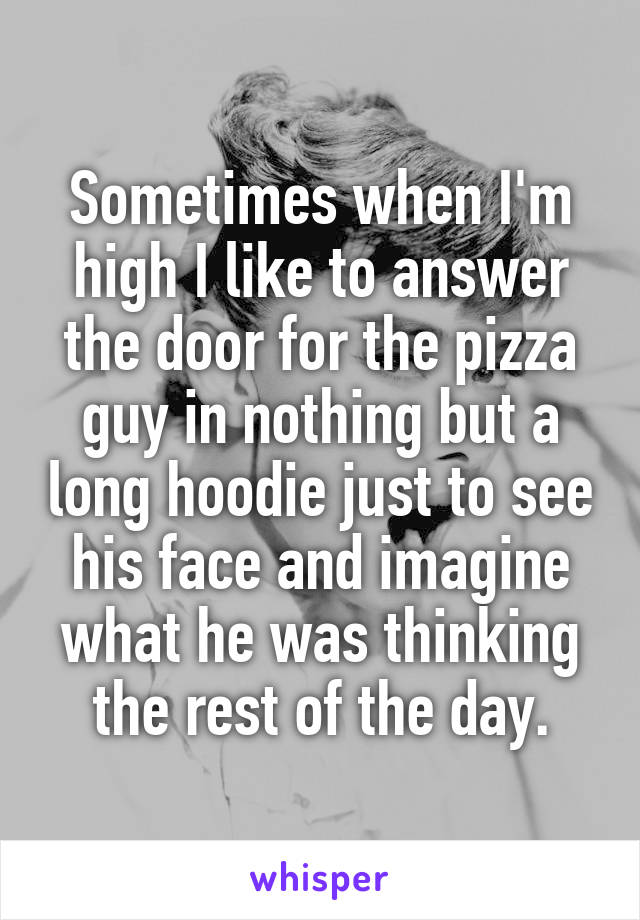Sometimes when I'm high I like to answer the door for the pizza guy in nothing but a long hoodie just to see his face and imagine what he was thinking the rest of the day.