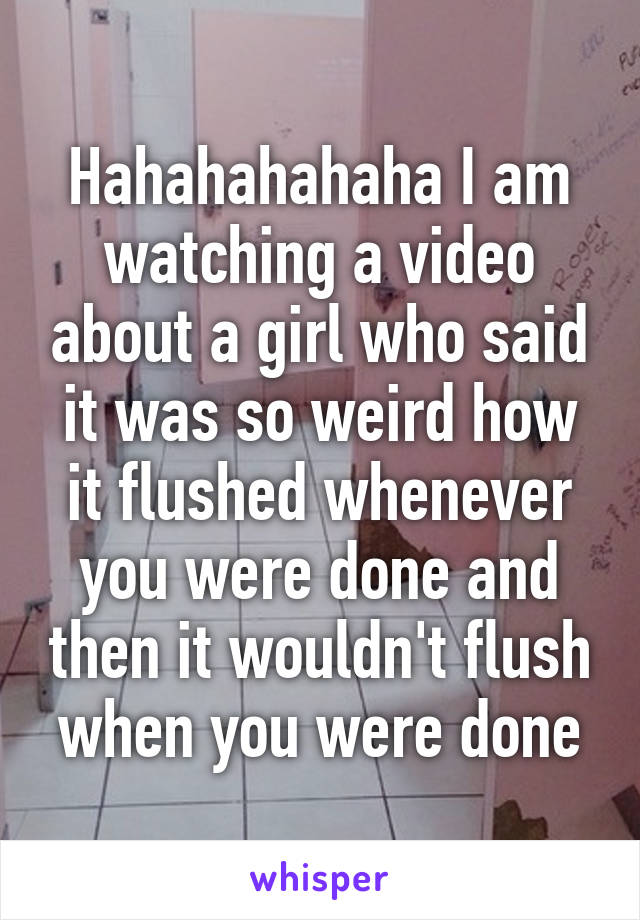 Hahahahahaha I am watching a video about a girl who said it was so weird how it flushed whenever you were done and then it wouldn't flush when you were done