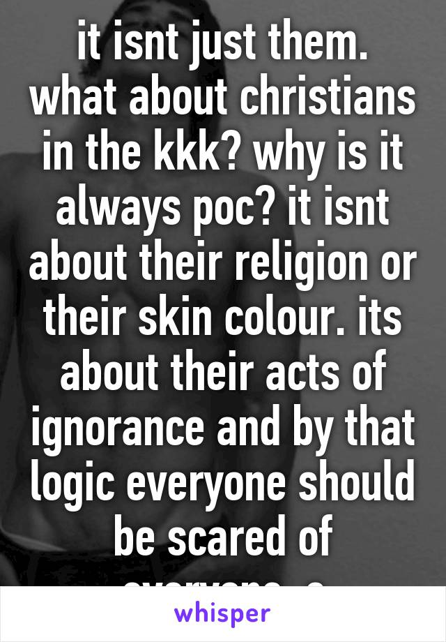 it isnt just them. what about christians in the kkk? why is it always poc? it isnt about their religion or their skin colour. its about their acts of ignorance and by that logic everyone should be scared of everyone. c