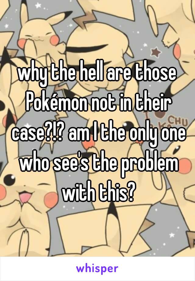 why the hell are those Pokémon not in their case?!? am I the only one who see's the problem with this?