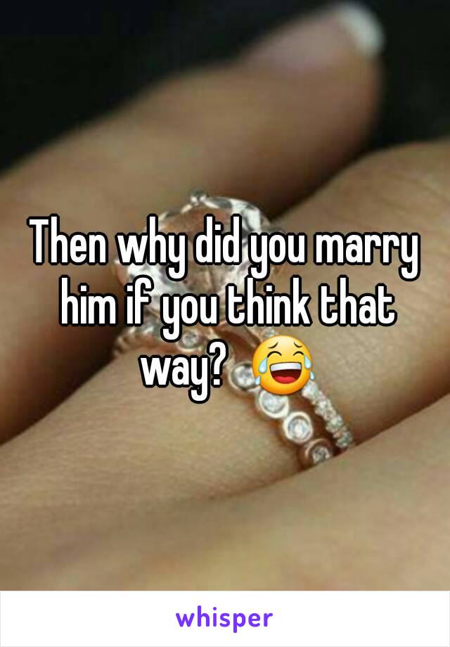 Then why did you marry him if you think that way?  😂