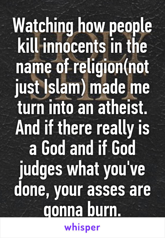 Watching how people kill innocents in the name of religion(not just Islam) made me turn into an atheist. And if there really is a God and if God judges what you've done, your asses are gonna burn.