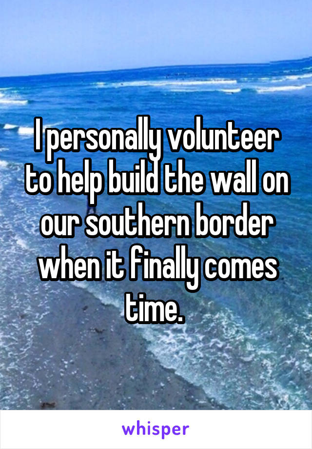 I personally volunteer to help build the wall on our southern border when it finally comes time. 
