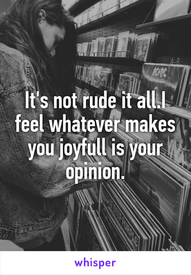 It's not rude it all.I feel whatever makes you joyfull is your opinion.