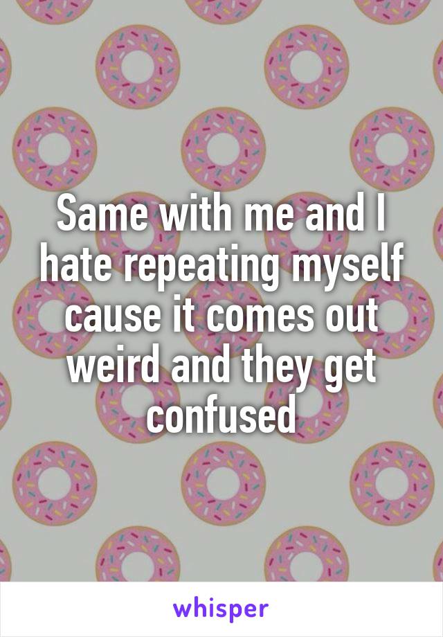 Same with me and I hate repeating myself cause it comes out weird and they get confused