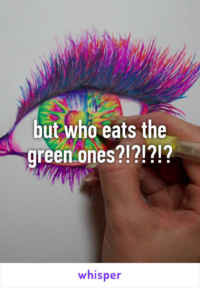 but who eats the green ones?!?!?!?