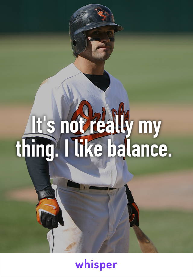 It's not really my thing. I like balance. 