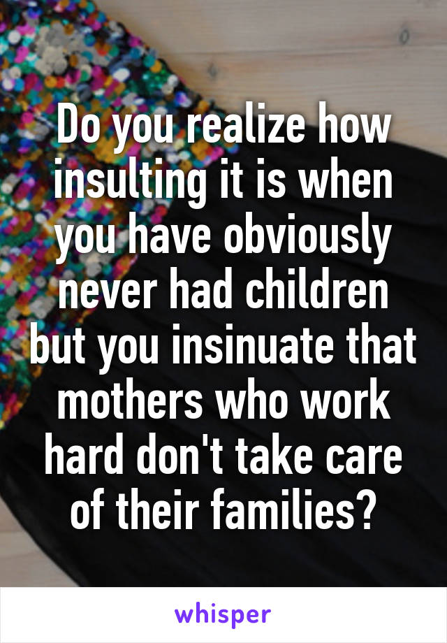 Do you realize how insulting it is when you have obviously never had children but you insinuate that mothers who work hard don't take care of their families?