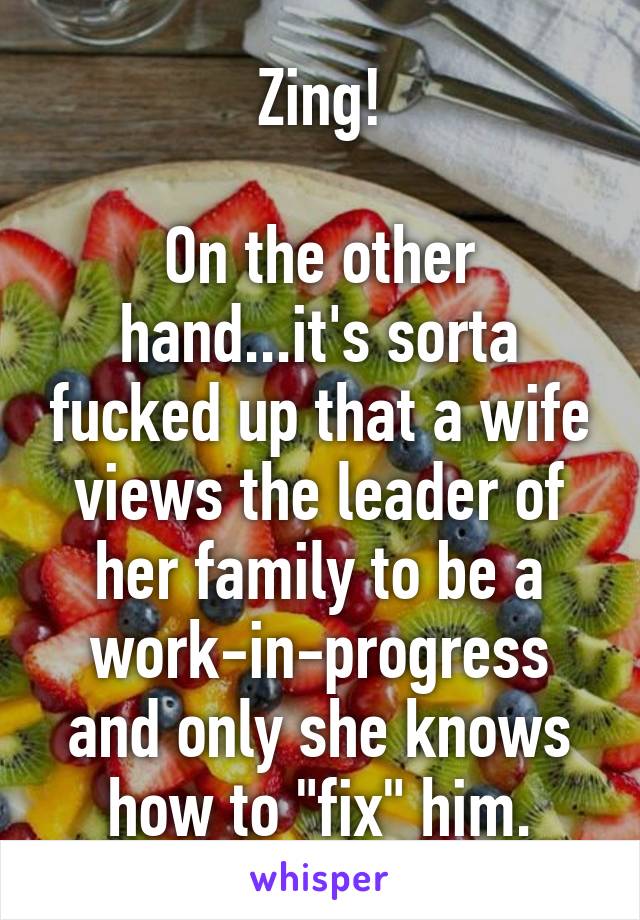 Zing!

On the other hand...it's sorta fucked up that a wife views the leader of her family to be a work-in-progress and only she knows how to "fix" him.