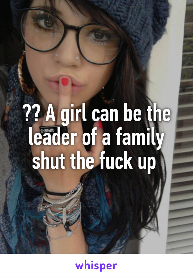 ?? A girl can be the leader of a family shut the fuck up 