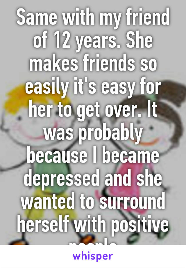 Same with my friend of 12 years. She makes friends so easily it's easy for her to get over. It was probably because I became depressed and she wanted to surround herself with positive people