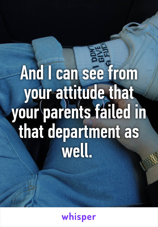 And I can see from your attitude that your parents failed in that department as well. 