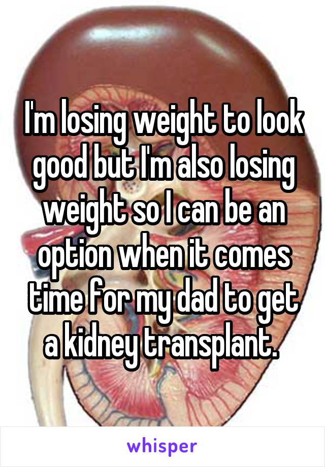 I'm losing weight to look good but I'm also losing weight so I can be an option when it comes time for my dad to get a kidney transplant. 