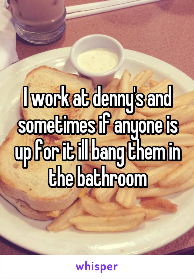 I work at denny's and sometimes if anyone is up for it ill bang them in the bathroom