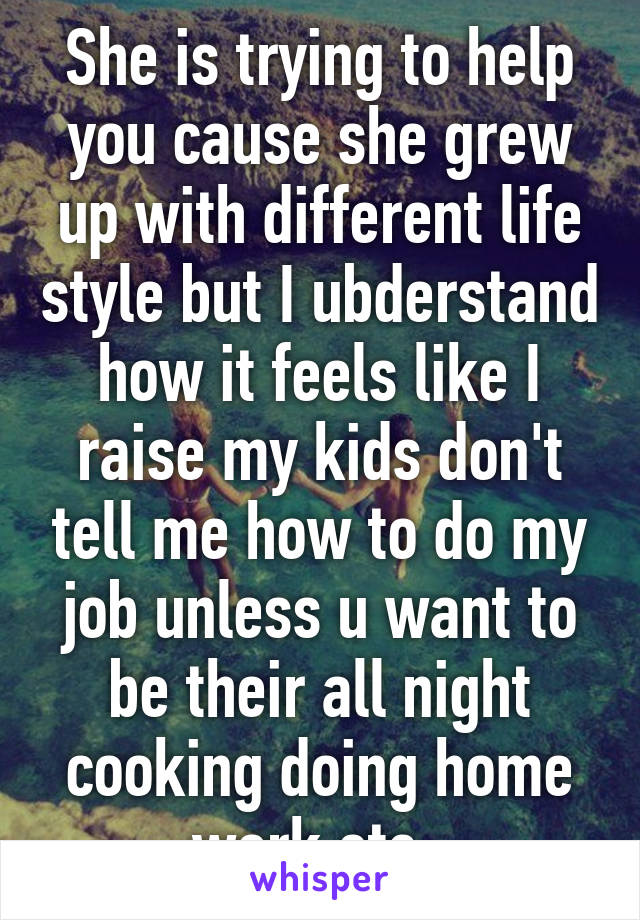 She is trying to help you cause she grew up with different life style but I ubderstand how it feels like I raise my kids don't tell me how to do my job unless u want to be their all night cooking doing home work etc..