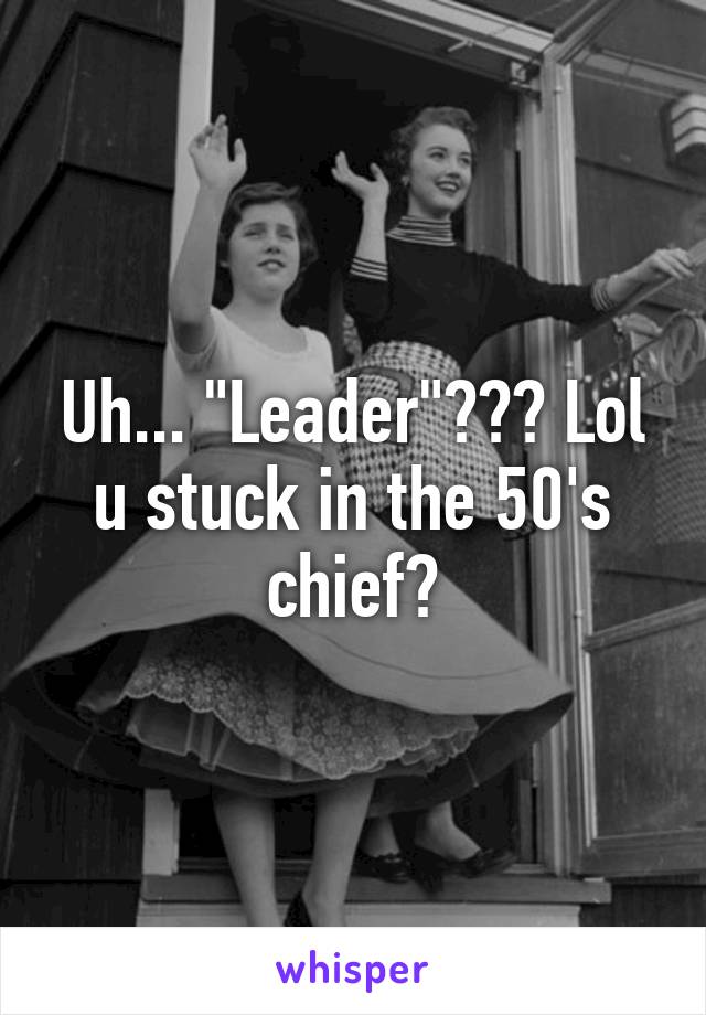 Uh... "Leader"??? Lol u stuck in the 50's chief?