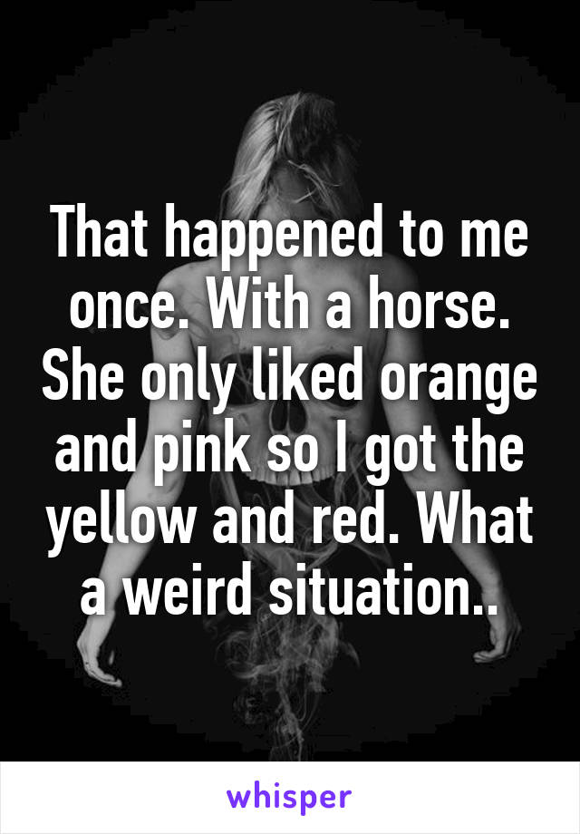 That happened to me once. With a horse. She only liked orange and pink so I got the yellow and red. What a weird situation..