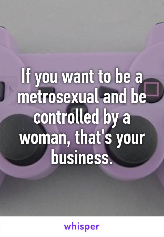 If you want to be a metrosexual and be controlled by a woman, that's your business.