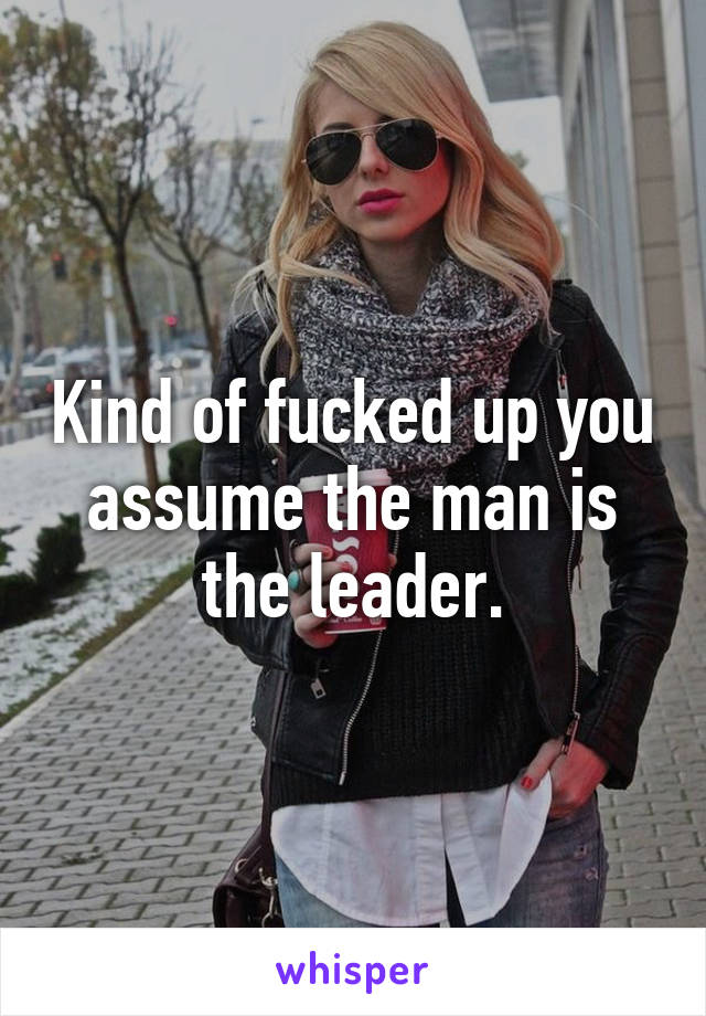 Kind of fucked up you assume the man is the leader.